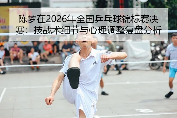 陈梦在2026年全国乒乓球锦标赛决赛：技战术细节与心理调整复盘分析