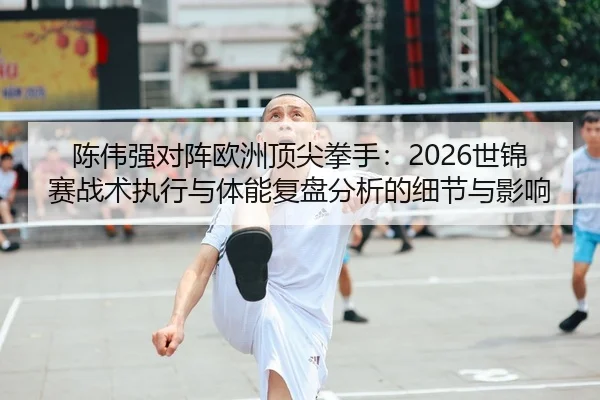 陈伟强对阵欧洲顶尖拳手：2026世锦赛战术执行与体能复盘分析的细节与影响